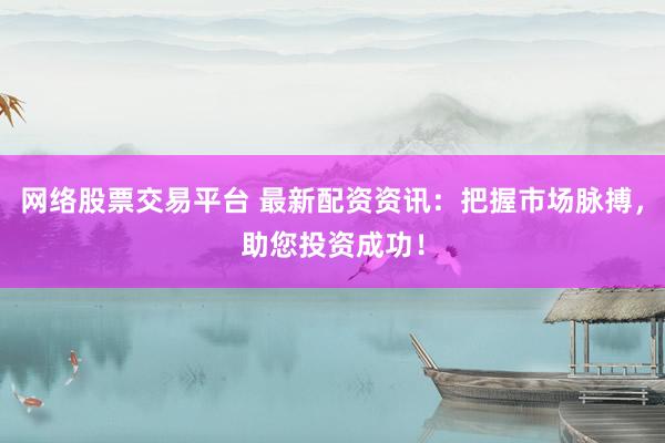 网络股票交易平台 最新配资资讯：把握市场脉搏，助您投资成功！