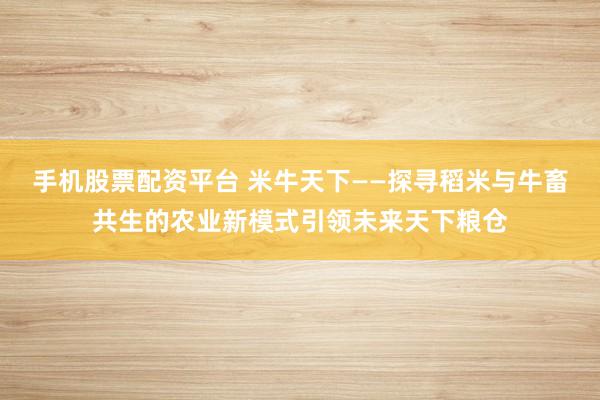 手机股票配资平台 米牛天下——探寻稻米与牛畜共生的农业新模式引领未来天下粮仓