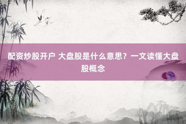配资炒股开户 大盘股是什么意思？一文读懂大盘股概念