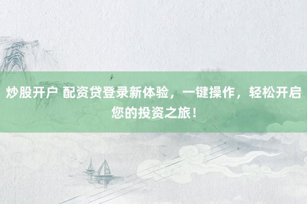 炒股开户 配资贷登录新体验，一键操作，轻松开启您的投资之旅！