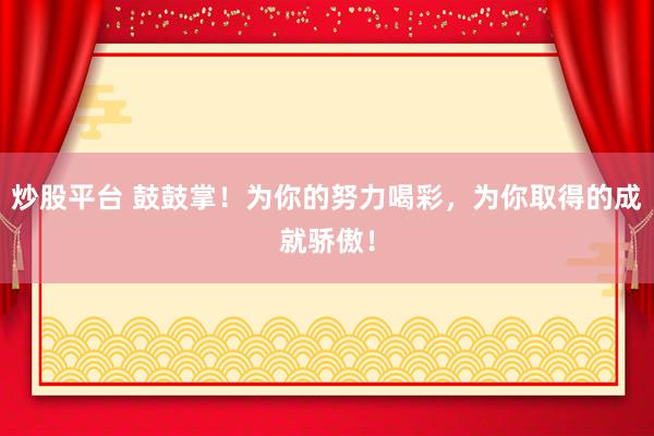 炒股平台 鼓鼓掌！为你的努力喝彩，为你取得的成就骄傲！