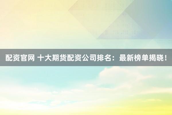 配资官网 十大期货配资公司排名：最新榜单揭晓！