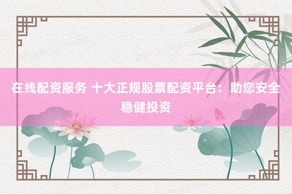 在线配资服务 十大正规股票配资平台：助您安全稳健投资