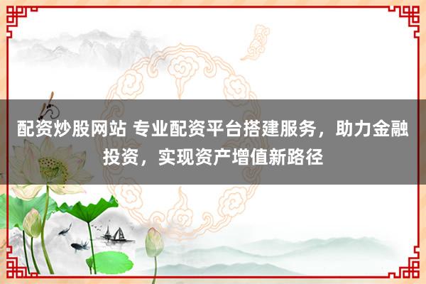 配资炒股网站 专业配资平台搭建服务，助力金融投资，实现资产增值新路径