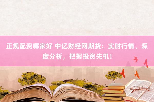正规配资哪家好 中亿财经网期货：实时行情、深度分析，把握投资先机！