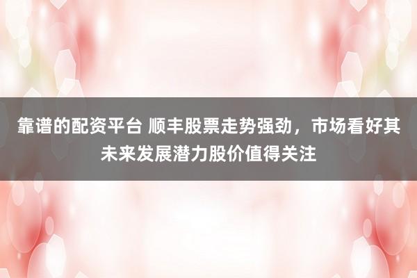 靠谱的配资平台 顺丰股票走势强劲，市场看好其未来发展潜力股价值得关注
