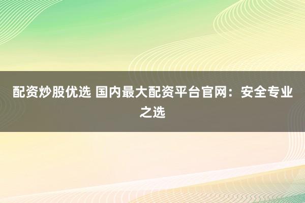 配资炒股优选 国内最大配资平台官网：安全专业之选