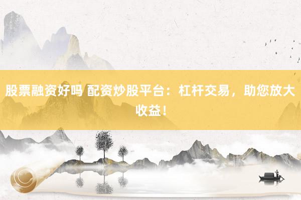 股票融资好吗 配资炒股平台：杠杆交易，助您放大收益！