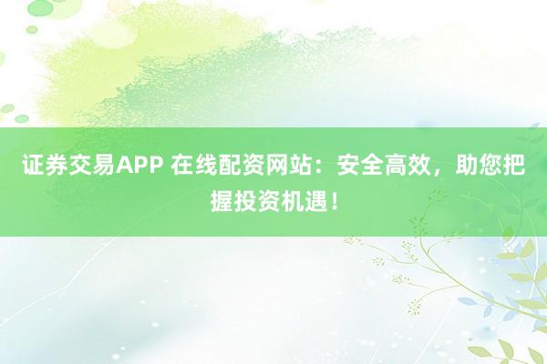 证券交易APP 在线配资网站：安全高效，助您把握投资机遇！