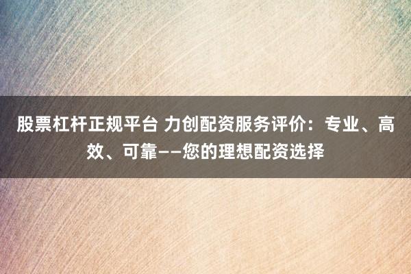 股票杠杆正规平台 力创配资服务评价：专业、高效、可靠——您的理想配资选择
