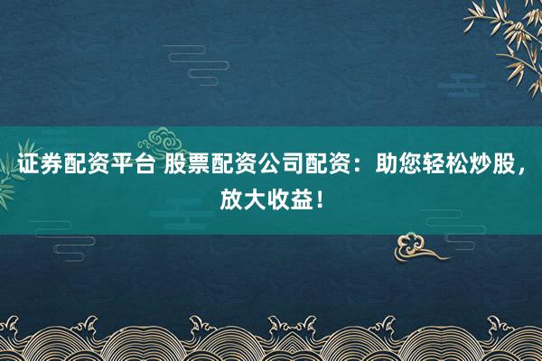证券配资平台 股票配资公司配资：助您轻松炒股，放大收益！