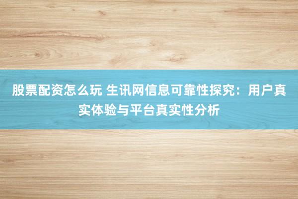 股票配资怎么玩 生讯网信息可靠性探究：用户真实体验与平台真实性分析