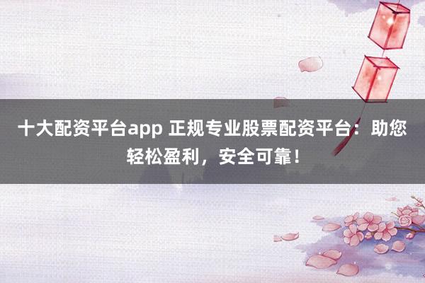 十大配资平台app 正规专业股票配资平台：助您轻松盈利，安全可靠！