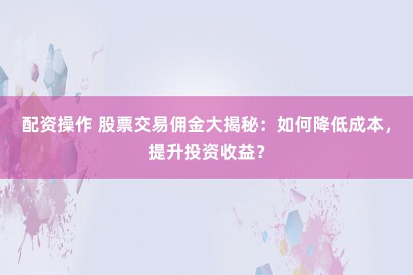 配资操作 股票交易佣金大揭秘：如何降低成本，提升投资收益？