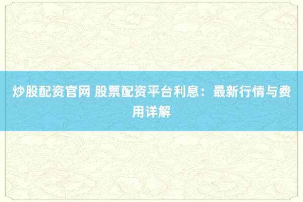 炒股配资官网 股票配资平台利息：最新行情与费用详解