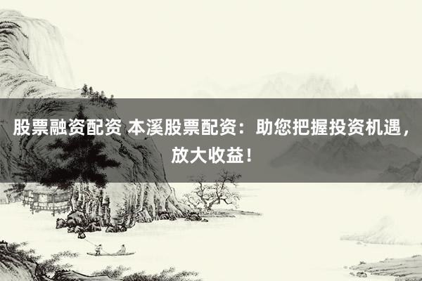 股票融资配资 本溪股票配资：助您把握投资机遇，放大收益！