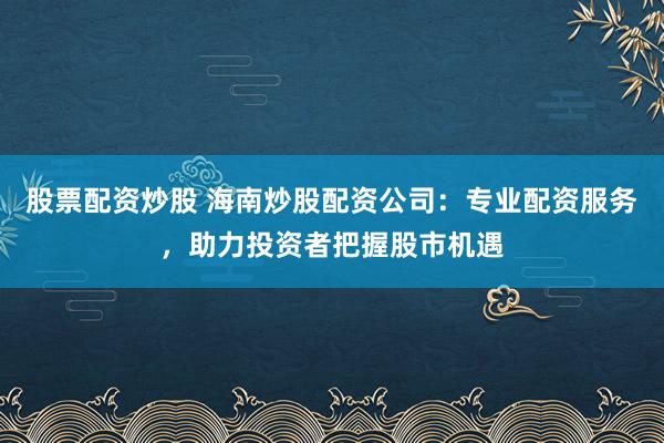 股票配资炒股 海南炒股配资公司：专业配资服务，助力投资者把握股市机遇