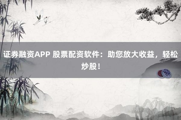 证券融资APP 股票配资软件：助您放大收益，轻松炒股！