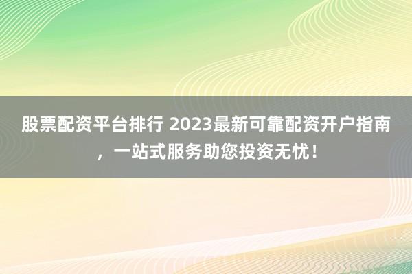股票配资平台排行 2023最新可靠配资开户指南，一站式服务助您投资无忧！