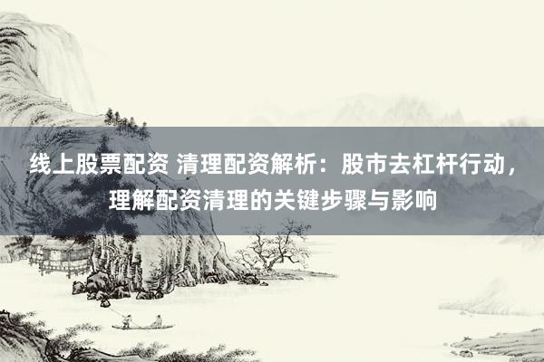 线上股票配资 清理配资解析：股市去杠杆行动，理解配资清理的关键步骤与影响
