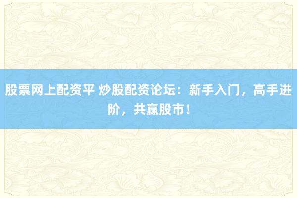 股票网上配资平 炒股配资论坛：新手入门，高手进阶，共赢股市！