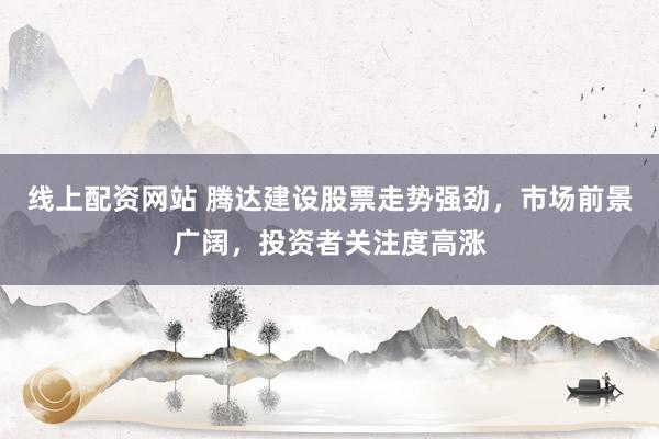 线上配资网站 腾达建设股票走势强劲，市场前景广阔，投资者关注度高涨