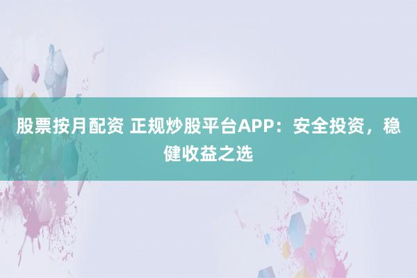 股票按月配资 正规炒股平台APP：安全投资，稳健收益之选