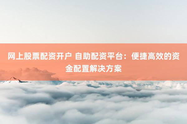 网上股票配资开户 自助配资平台：便捷高效的资金配置解决方案