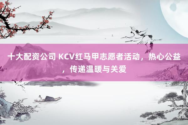 十大配资公司 KCV红马甲志愿者活动，热心公益，传递温暖与关爱