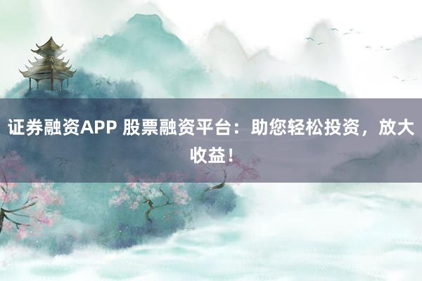 证券融资APP 股票融资平台：助您轻松投资，放大收益！