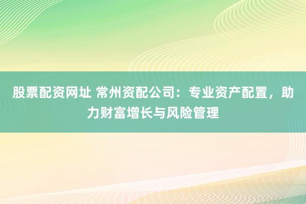 股票配资网址 常州资配公司：专业资产配置，助力财富增长与风险管理