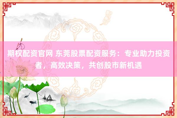 期权配资官网 东莞股票配资服务：专业助力投资者，高效决策，共创股市新机遇
