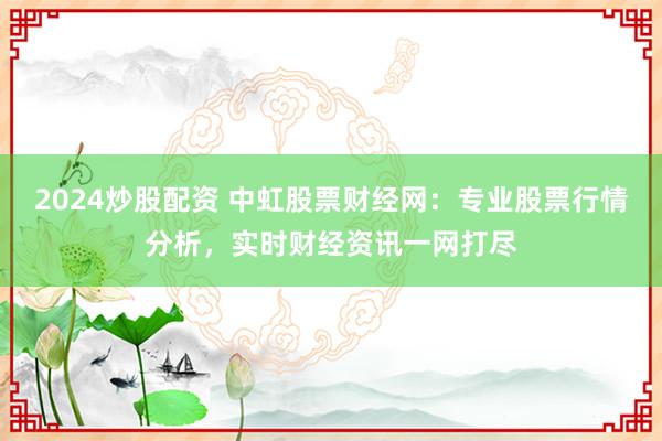 2024炒股配资 中虹股票财经网：专业股票行情分析，实时财经资讯一网打尽