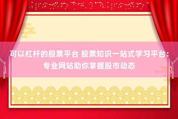 可以杠杆的股票平台 股票知识一站式学习平台：专业网站助你掌握股市动态