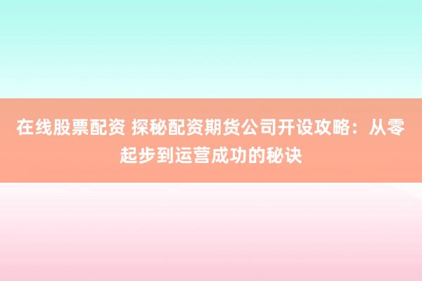 在线股票配资 探秘配资期货公司开设攻略：从零起步到运营成功的秘诀