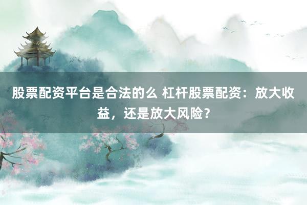 股票配资平台是合法的么 杠杆股票配资：放大收益，还是放大风险？