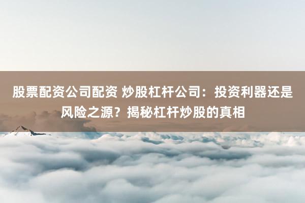 股票配资公司配资 炒股杠杆公司：投资利器还是风险之源？揭秘杠杆炒股的真相
