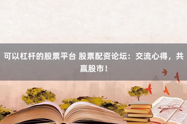 可以杠杆的股票平台 股票配资论坛：交流心得，共赢股市！