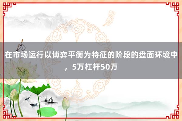 在市场运行以博弈平衡为特征的阶段的盘面环境中，5万杠杆50万