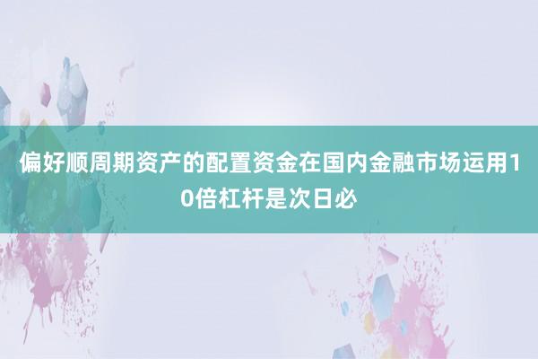 偏好顺周期资产的配置资金在国内金融市场运用10倍杠杆是次日必