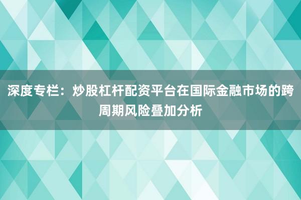 深度专栏：炒股杠杆配资平台在国际金融市场的跨周期风险叠加分析