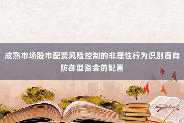 成熟市场股市配资风险控制的非理性行为识别面向防御型资金的配置