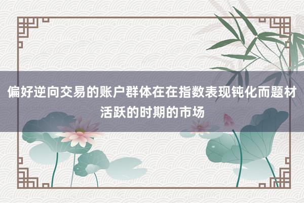 偏好逆向交易的账户群体在在指数表现钝化而题材活跃的时期的市场