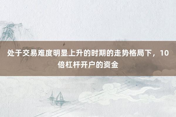 处于交易难度明显上升的时期的走势格局下，10倍杠杆开户的资金