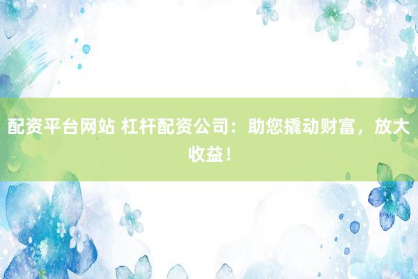 配资平台网站 杠杆配资公司：助您撬动财富，放大收益！