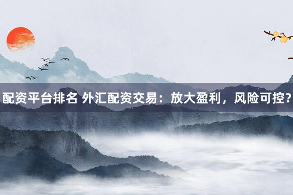 配资平台排名 外汇配资交易：放大盈利，风险可控？