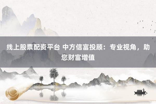 线上股票配资平台 中方信富投顾：专业视角，助您财富增值