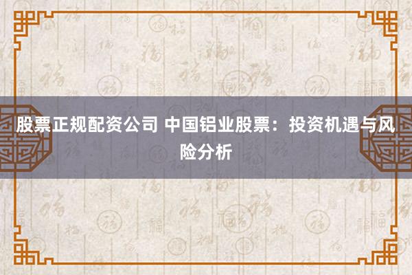 股票正规配资公司 中国铝业股票：投资机遇与风险分析