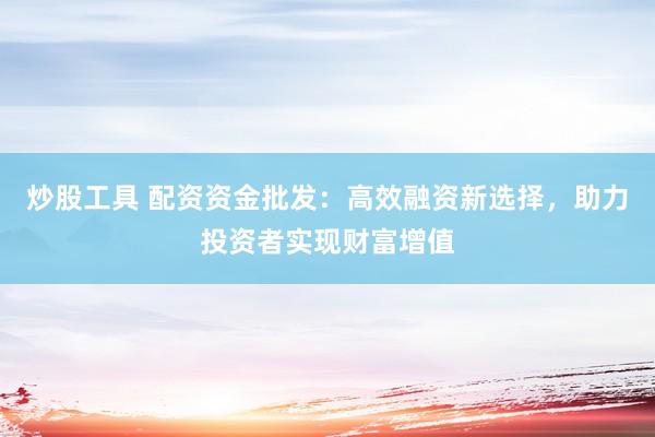 炒股工具 配资资金批发：高效融资新选择，助力投资者实现财富增值