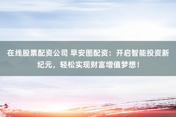 在线股票配资公司 早安图配资：开启智能投资新纪元，轻松实现财富增值梦想！